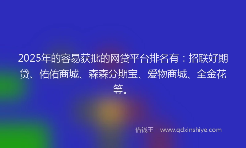 2025年的容易获批的网贷平台排名有：招联好期贷、佑佑商城、森森分期宝、爱物商城、全金花等。