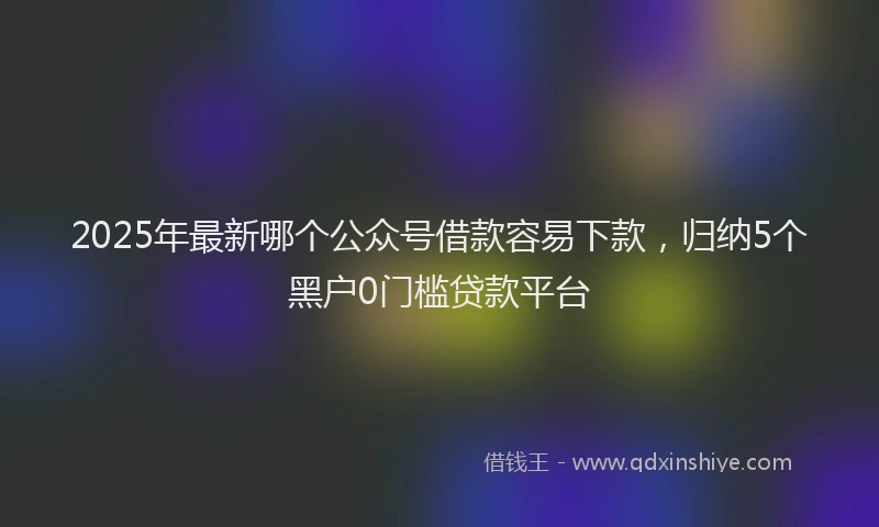 2025年最新哪个公众号借款容易下款，归纳5个黑户0门槛贷款平台