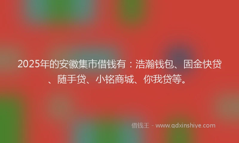 2025年的安徽集市借钱有：浩瀚钱包、固金快贷、随手贷、小铭商城、你我贷等。