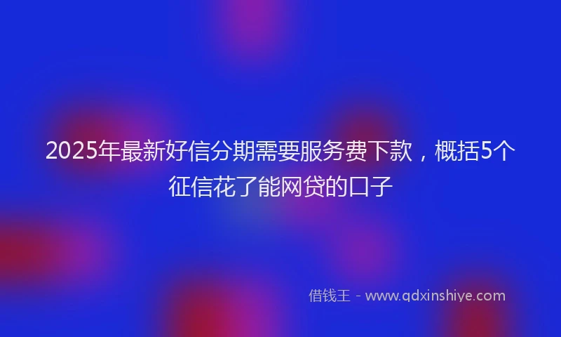 2025年最新好信分期需要服务费下款，概括5个征信花了能网贷的口子