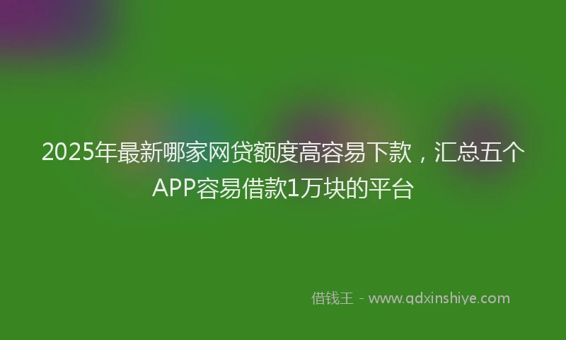 2025年最新哪家网贷额度高容易下款，汇总五个APP容易借款1万块的平台
