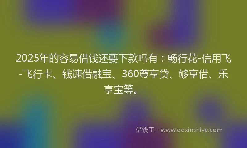 2025年的容易借钱还要下款吗有：畅行花-信用飞-飞行卡、钱速借融宝、360尊享贷、够享借、乐享宝等。
