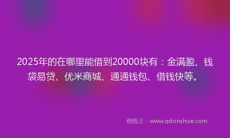 2025年的在哪里能借到20000块有：金满盈、钱袋易贷、优米商城、通通钱包、借钱快等。