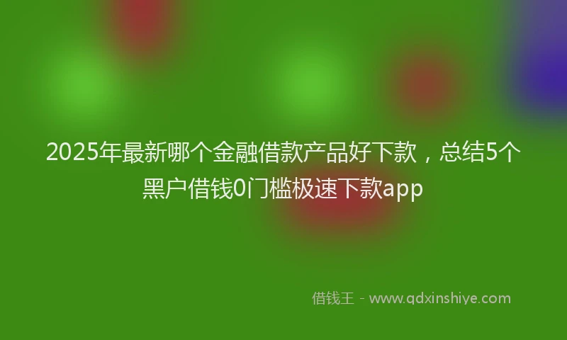 2025年最新哪个金融借款产品好下款，总结5个黑户借钱0门槛极速下款app
