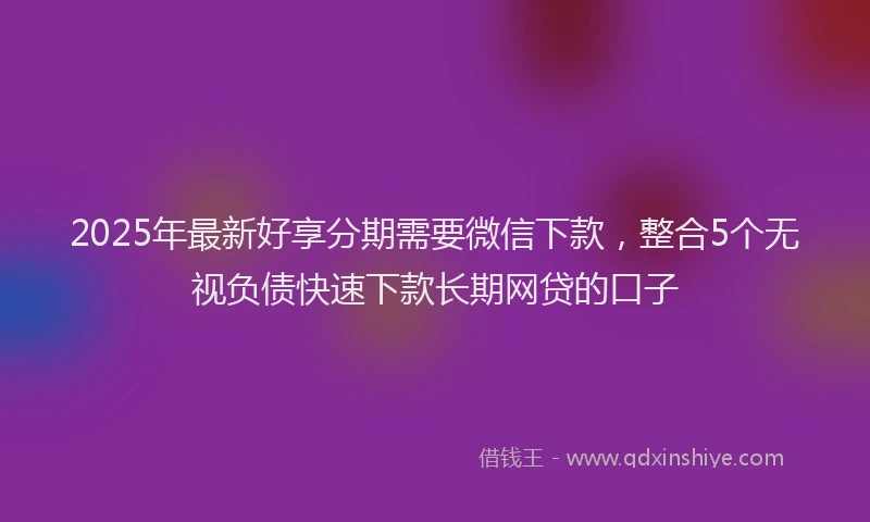 2025年最新好享分期需要微信下款，整合5个无视负债快速下款长期网贷的口子