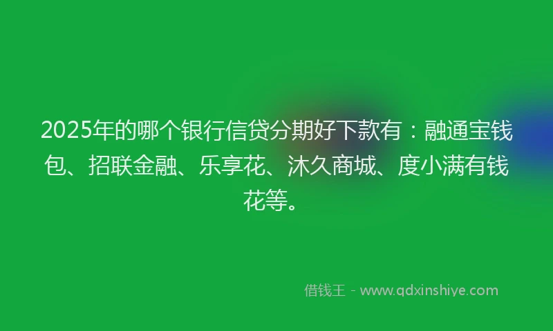 2025年的哪个银行信贷分期好下款有：融通宝钱包、招联金融、乐享花、沐久商城、度小满有钱花等。