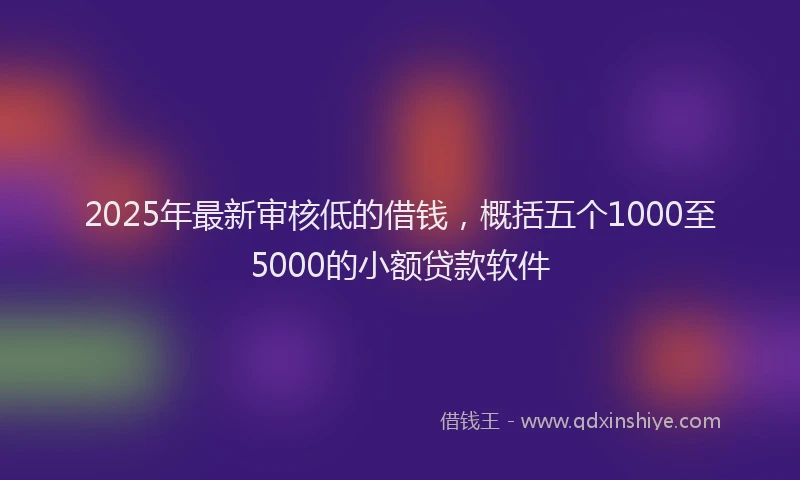 2025年最新审核低的借钱，概括五个1000至5000的小额贷款软件