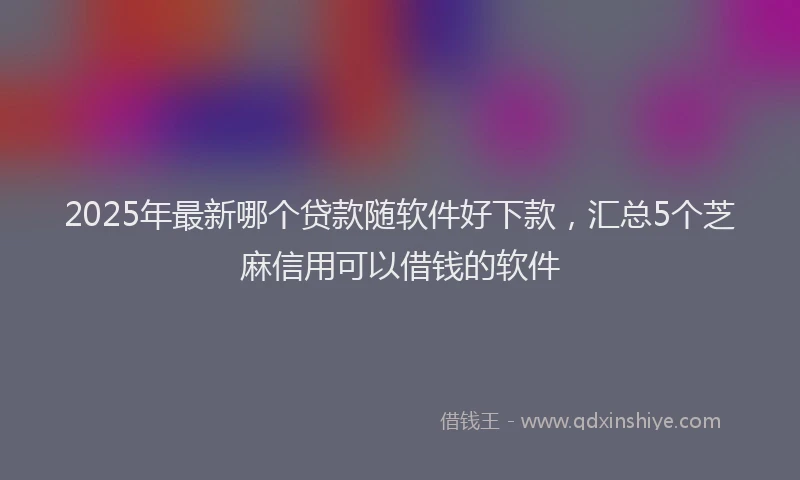 2025年最新哪个贷款随软件好下款，汇总5个芝麻信用可以借钱的软件