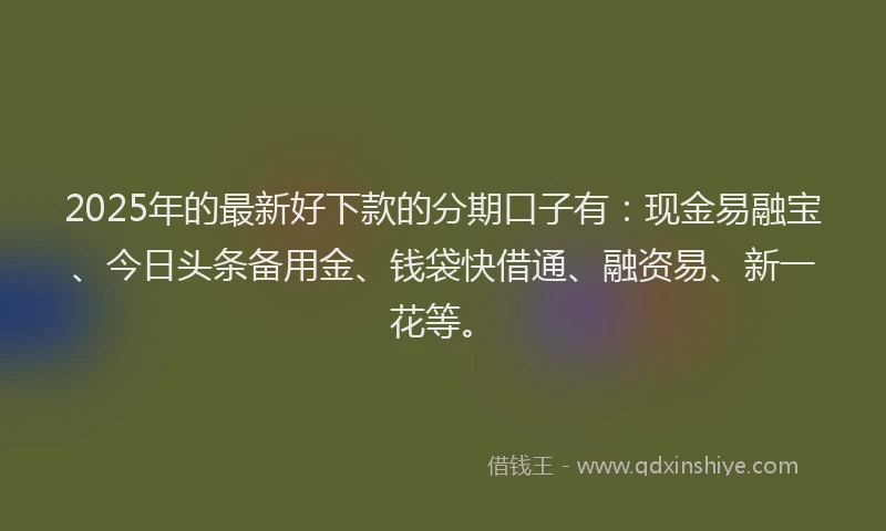 2025年的最新好下款的分期口子有：现金易融宝、今日头条备用金、钱袋快借通、融资易、新一花等。