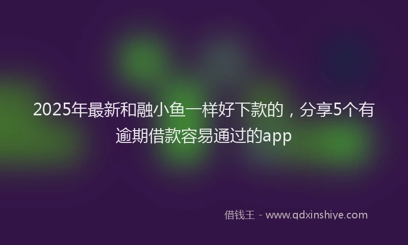 2025年最新和融小鱼一样好下款的，分享5个有逾期借款容易通过的app