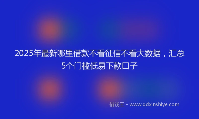 2025年最新哪里借款不看征信不看大数据，汇总5个门槛低易下款口子