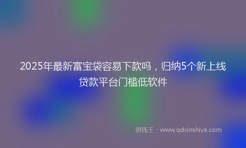 2025年最新富宝袋容易下款吗，归纳5个新上线贷款平台门槛低软件