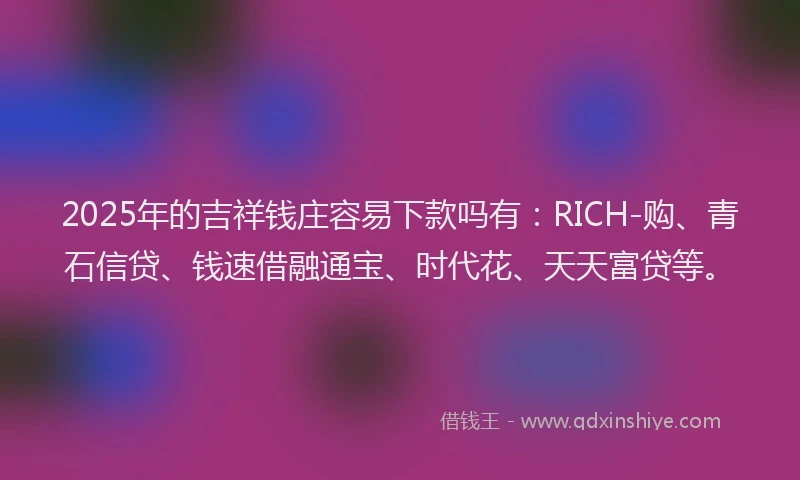 2025年的吉祥钱庄容易下款吗有：RICH-购、青石信贷、钱速借融通宝、时代花、天天富贷等。