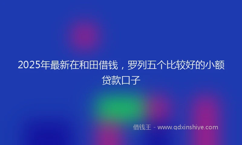 2025年最新在和田借钱，罗列五个比较好的小额贷款口子