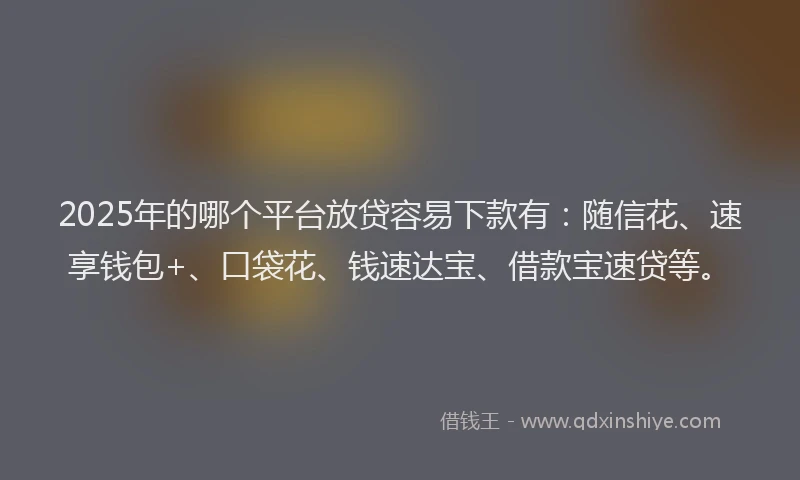 2025年的哪个平台放贷容易下款有：随信花、速享钱包+、口袋花、钱速达宝、借款宝速贷等。
