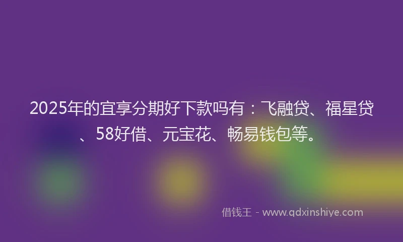 2025年的宜享分期好下款吗有：飞融贷、福星贷、58好借、元宝花、畅易钱包等。