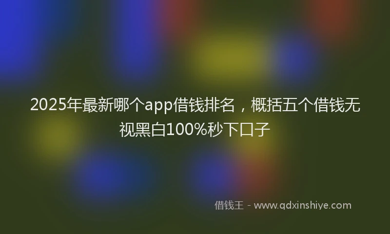 2025年最新哪个app借钱排名，概括五个借钱无视黑白100%秒下口子