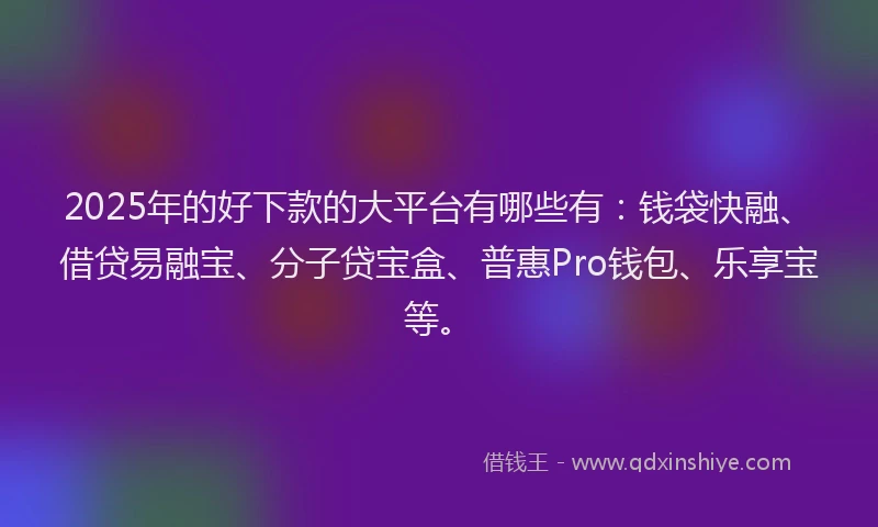 2025年的好下款的大平台有哪些有：钱袋快融、借贷易融宝、分子贷宝盒、普惠Pro钱包、乐享宝等。