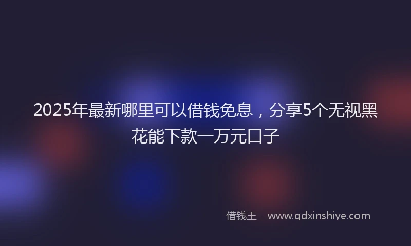 2025年最新哪里可以借钱免息，分享5个无视黑花能下款一万元口子