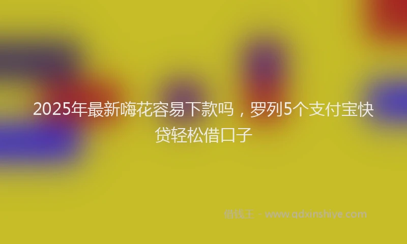 2025年最新嗨花容易下款吗，罗列5个支付宝快贷轻松借口子