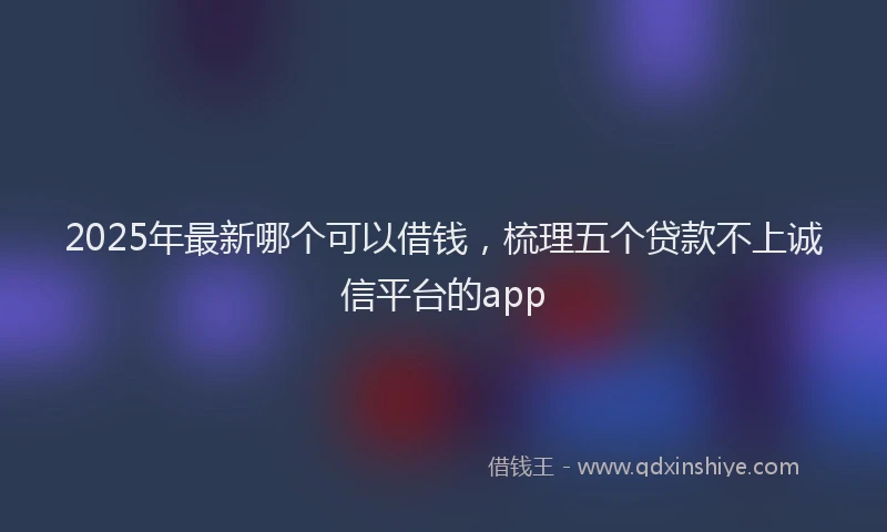 2025年最新哪个可以借钱，梳理五个贷款不上诚信平台的app