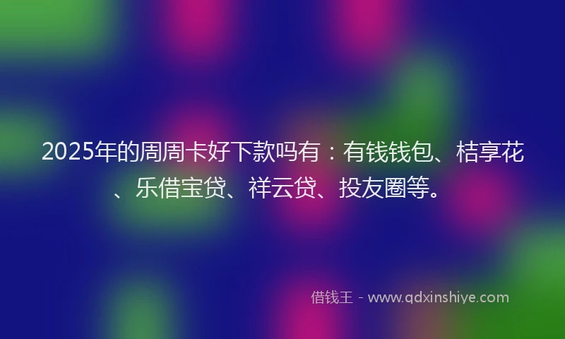 2025年的周周卡好下款吗有：有钱钱包、桔享花、乐借宝贷、祥云贷、投友圈等。