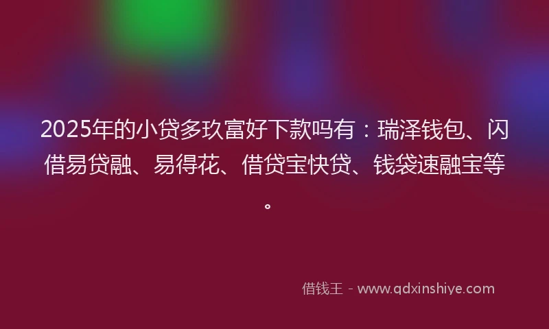 2025年的小贷多玖富好下款吗有：瑞泽钱包、闪借易贷融、易得花、借贷宝快贷、钱袋速融宝等。