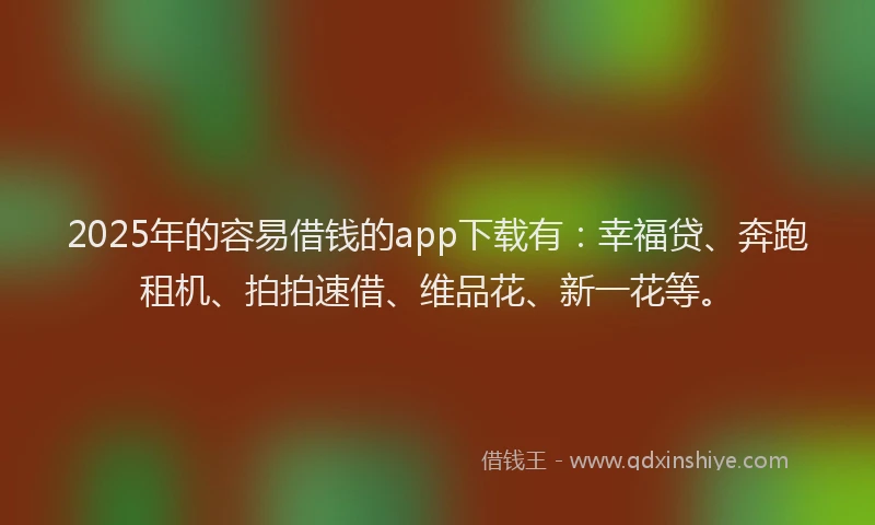 2025年的容易借钱的app下载有：幸福贷、奔跑租机、拍拍速借、维品花、新一花等。