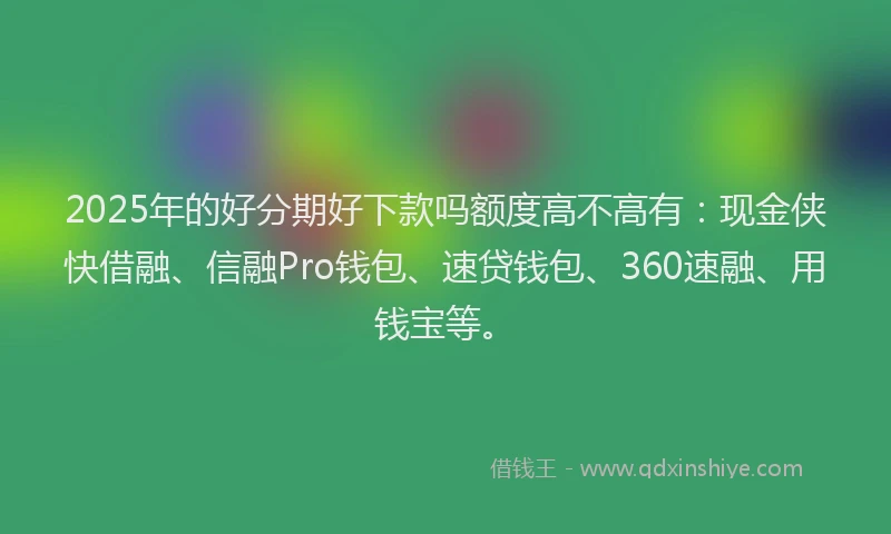 2025年的好分期好下款吗额度高不高有：现金侠快借融、信融Pro钱包、速贷钱包、360速融、用钱宝等。