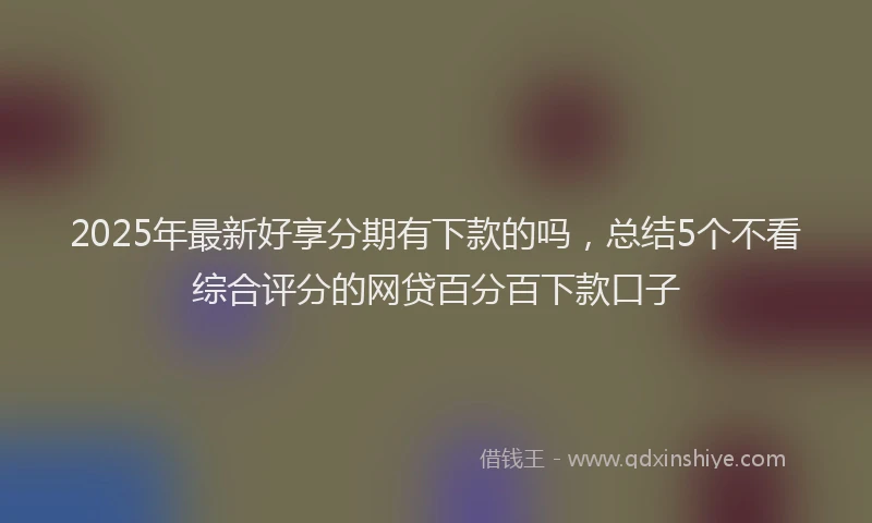 2025年最新好享分期有下款的吗，总结5个不看综合评分的网贷百分百下款口子