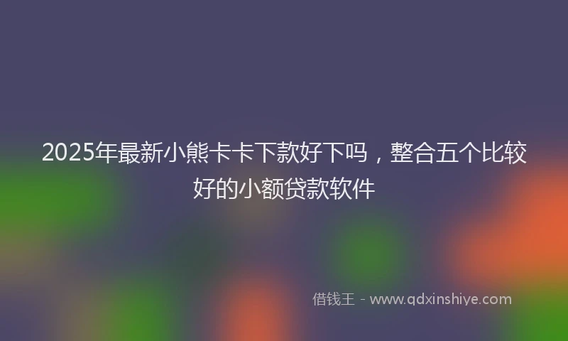 2025年最新小熊卡卡下款好下吗，整合五个比较好的小额贷款软件