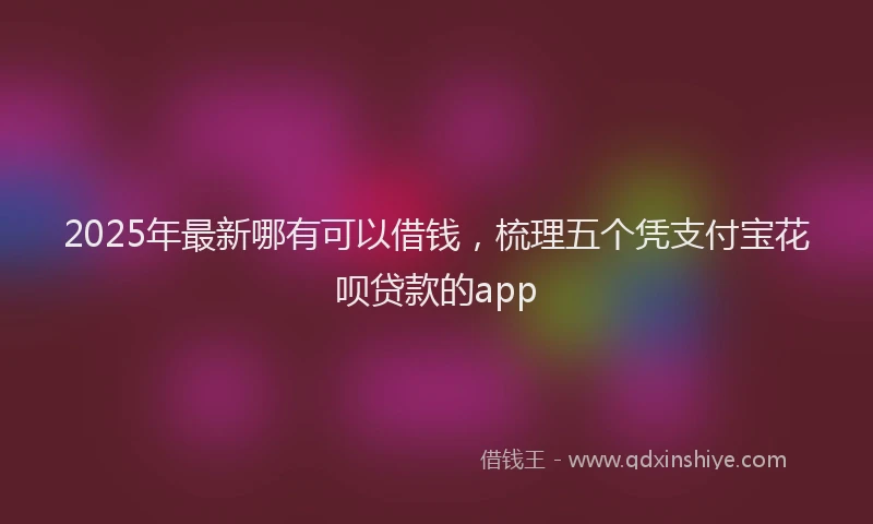 2025年最新哪有可以借钱，梳理五个凭支付宝花呗贷款的app