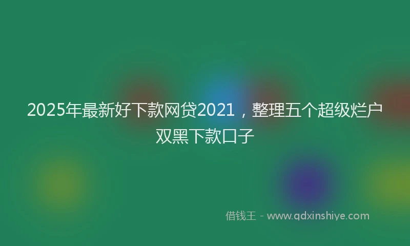 2025年最新好下款网贷2021，整理五个超级烂户双黑下款口子