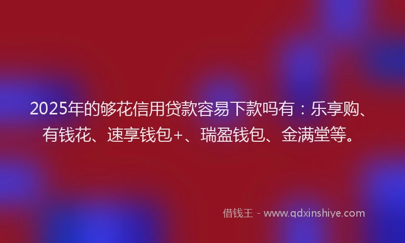 2025年的够花信用贷款容易下款吗有：乐享购、有钱花、速享钱包+、瑞盈钱包、金满堂等。