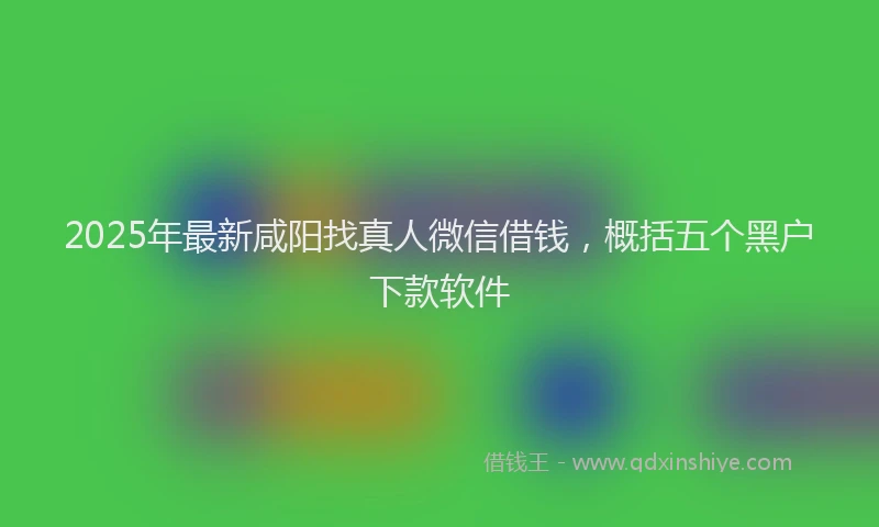 2025年最新咸阳找真人微信借钱，概括五个黑户下款软件