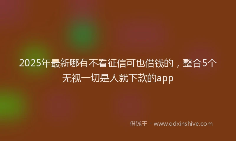 2025年最新哪有不看征信可也借钱的，整合5个无视一切是人就下款的app
