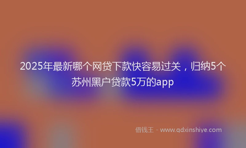 2025年最新哪个网贷下款快容易过关,归纳5个苏州黑户贷款5万的app