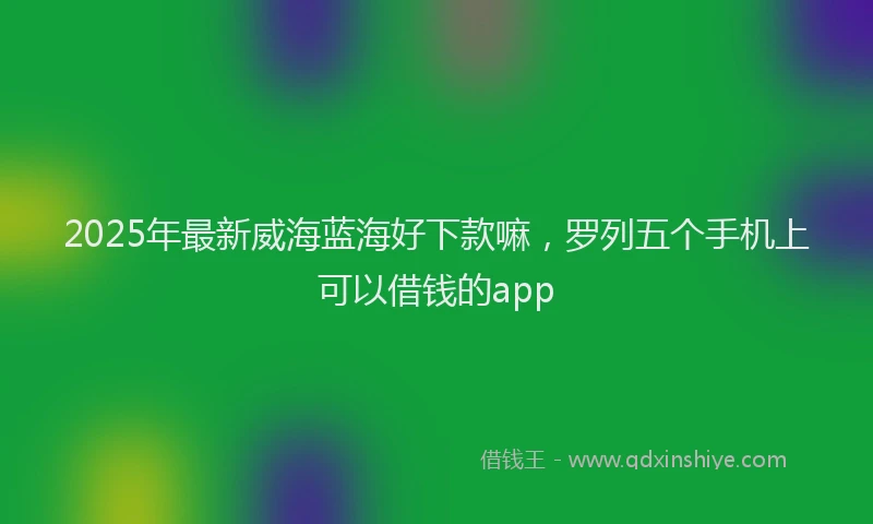 2025年最新威海蓝海好下款嘛，罗列五个手机上可以借钱的app