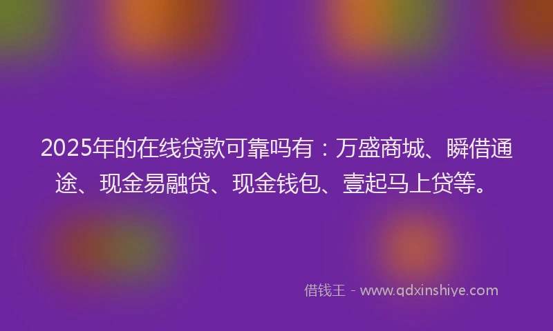 2025年的在线贷款可靠吗有：万盛商城、瞬借通途、现金易融贷、现金钱包、壹起马上贷等。