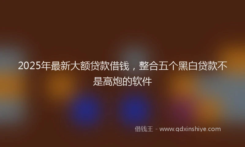 2025年最新大额贷款借钱，整合五个黑白贷款不是高炮的软件