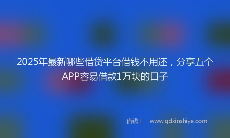2025年最新哪些借贷平台借钱不用还，分享五个APP容易借款1万块的口子