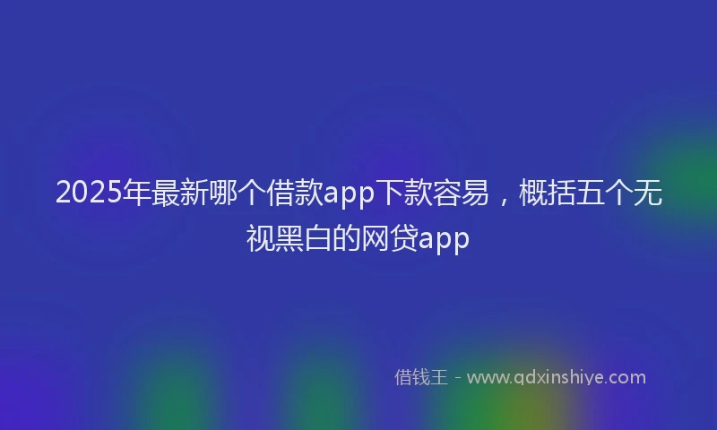 2025年最新哪个借款app下款容易，概括五个无视黑白的网贷app