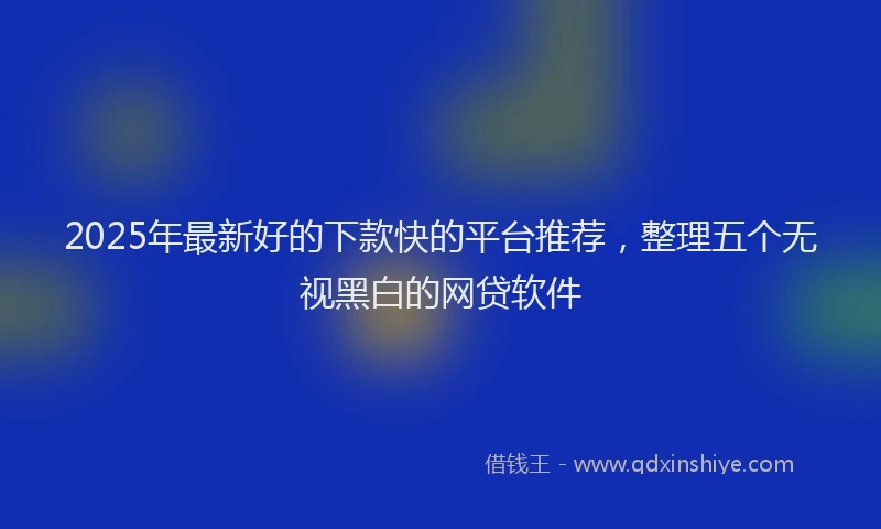 2025年最新好的下款快的平台推荐，整理五个无视黑白的网贷软件