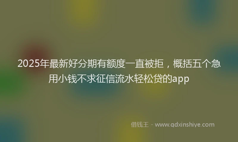 2025年最新好分期有额度一直被拒，概括五个急用小钱不求征信流水轻松贷的app
