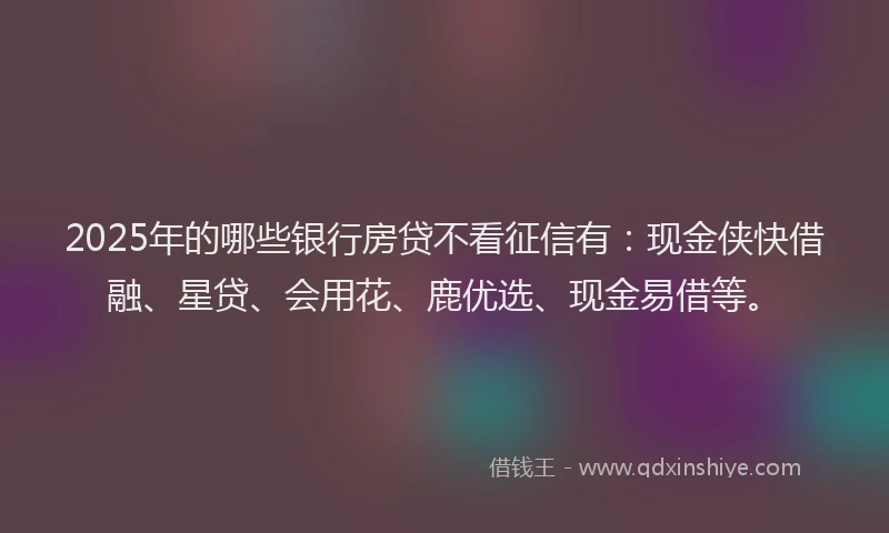 2025年的哪些银行房贷不看征信有：现金侠快借融、星贷、会用花、鹿优选、现金易借等。