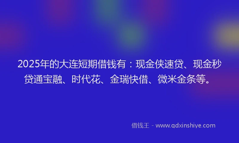 2025年的大连短期借钱有：现金侠速贷、现金秒贷通宝融、时代花、金瑞快借、微米金条等。