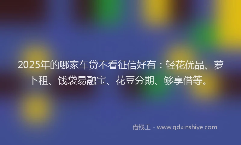 2025年的哪家车贷不看征信好有：轻花优品、萝卜租、钱袋易融宝、花豆分期、够享借等。