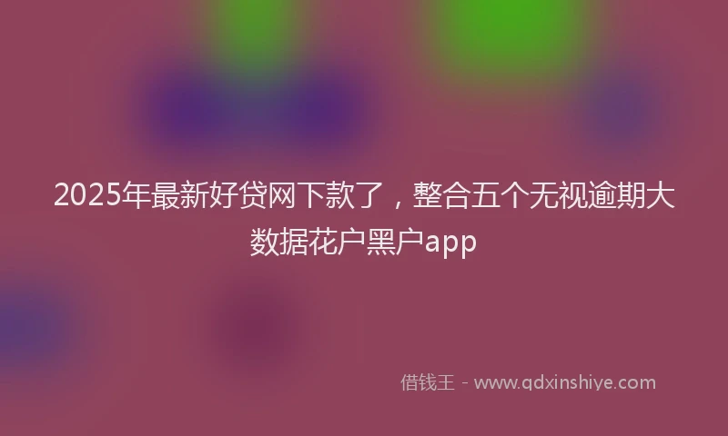2025年最新好贷网下款了，整合五个无视逾期大数据花户黑户app