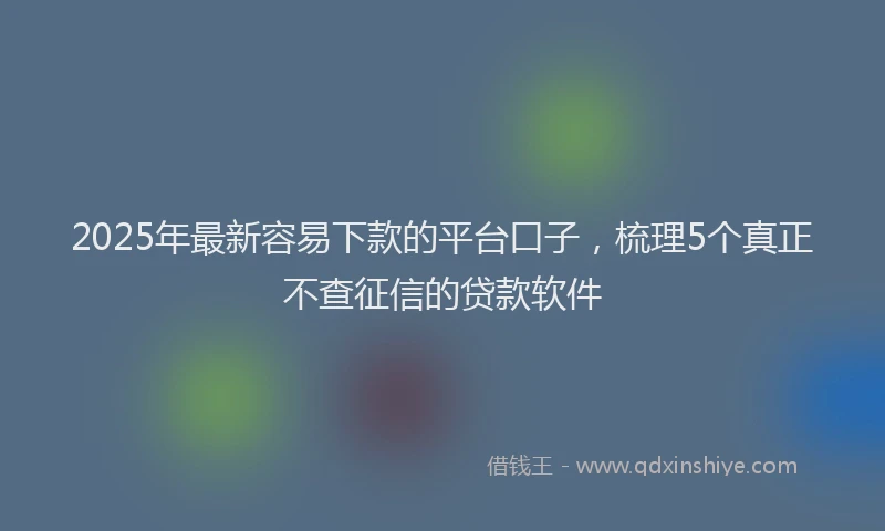 2025年最新容易下款的平台口子，梳理5个真正不查征信的贷款软件