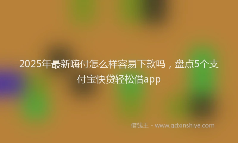 2025年最新嗨付怎么样容易下款吗，盘点5个支付宝快贷轻松借app